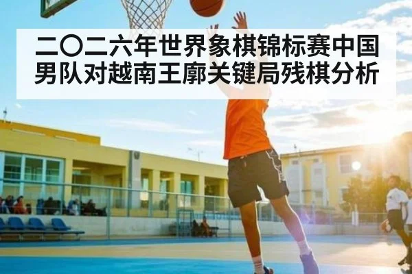 二〇二六年世界象棋锦标赛中国男队对越南王廓关键局残棋分析